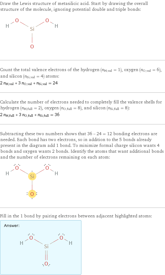 Draw the Lewis structure of metasilicic acid. Start by drawing the overall structure of the molecule, ignoring potential double and triple bonds:  Count the total valence electrons of the hydrogen (n_H, val = 1), oxygen (n_O, val = 6), and silicon (n_Si, val = 4) atoms: 2 n_H, val + 3 n_O, val + n_Si, val = 24 Calculate the number of electrons needed to completely fill the valence shells for hydrogen (n_H, full = 2), oxygen (n_O, full = 8), and silicon (n_Si, full = 8): 2 n_H, full + 3 n_O, full + n_Si, full = 36 Subtracting these two numbers shows that 36 - 24 = 12 bonding electrons are needed. Each bond has two electrons, so in addition to the 5 bonds already present in the diagram add 1 bond. To minimize formal charge silicon wants 4 bonds and oxygen wants 2 bonds. Identify the atoms that want additional bonds and the number of electrons remaining on each atom:  Fill in the 1 bond by pairing electrons between adjacent highlighted atoms: Answer: |   | 