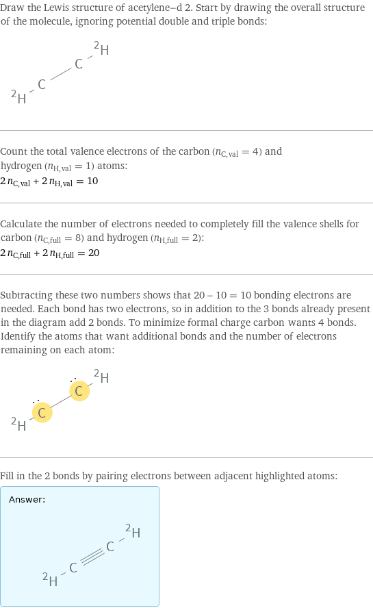 Draw the Lewis structure of acetylene-d 2. Start by drawing the overall structure of the molecule, ignoring potential double and triple bonds:  Count the total valence electrons of the carbon (n_C, val = 4) and hydrogen (n_H, val = 1) atoms: 2 n_C, val + 2 n_H, val = 10 Calculate the number of electrons needed to completely fill the valence shells for carbon (n_C, full = 8) and hydrogen (n_H, full = 2): 2 n_C, full + 2 n_H, full = 20 Subtracting these two numbers shows that 20 - 10 = 10 bonding electrons are needed. Each bond has two electrons, so in addition to the 3 bonds already present in the diagram add 2 bonds. To minimize formal charge carbon wants 4 bonds. Identify the atoms that want additional bonds and the number of electrons remaining on each atom:  Fill in the 2 bonds by pairing electrons between adjacent highlighted atoms: Answer: |   | 