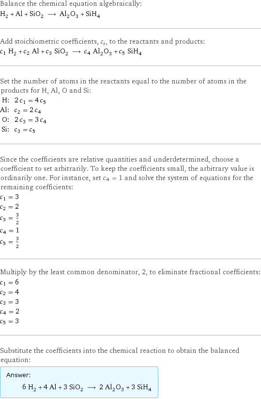 Balance the chemical equation algebraically: H_2 + Al + SiO_2 ⟶ Al_2O_3 + SiH_4 Add stoichiometric coefficients, c_i, to the reactants and products: c_1 H_2 + c_2 Al + c_3 SiO_2 ⟶ c_4 Al_2O_3 + c_5 SiH_4 Set the number of atoms in the reactants equal to the number of atoms in the products for H, Al, O and Si: H: | 2 c_1 = 4 c_5 Al: | c_2 = 2 c_4 O: | 2 c_3 = 3 c_4 Si: | c_3 = c_5 Since the coefficients are relative quantities and underdetermined, choose a coefficient to set arbitrarily. To keep the coefficients small, the arbitrary value is ordinarily one. For instance, set c_4 = 1 and solve the system of equations for the remaining coefficients: c_1 = 3 c_2 = 2 c_3 = 3/2 c_4 = 1 c_5 = 3/2 Multiply by the least common denominator, 2, to eliminate fractional coefficients: c_1 = 6 c_2 = 4 c_3 = 3 c_4 = 2 c_5 = 3 Substitute the coefficients into the chemical reaction to obtain the balanced equation: Answer: |   | 6 H_2 + 4 Al + 3 SiO_2 ⟶ 2 Al_2O_3 + 3 SiH_4