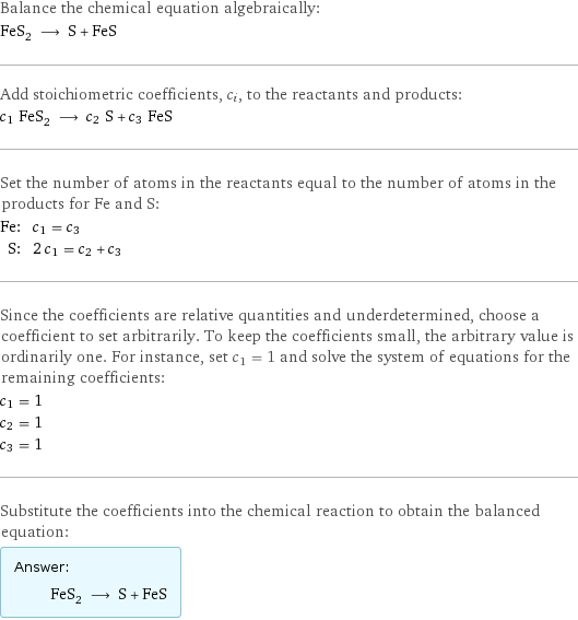 Balance the chemical equation algebraically: FeS_2 ⟶ S + FeS Add stoichiometric coefficients, c_i, to the reactants and products: c_1 FeS_2 ⟶ c_2 S + c_3 FeS Set the number of atoms in the reactants equal to the number of atoms in the products for Fe and S: Fe: | c_1 = c_3 S: | 2 c_1 = c_2 + c_3 Since the coefficients are relative quantities and underdetermined, choose a coefficient to set arbitrarily. To keep the coefficients small, the arbitrary value is ordinarily one. For instance, set c_1 = 1 and solve the system of equations for the remaining coefficients: c_1 = 1 c_2 = 1 c_3 = 1 Substitute the coefficients into the chemical reaction to obtain the balanced equation: Answer: |   | FeS_2 ⟶ S + FeS