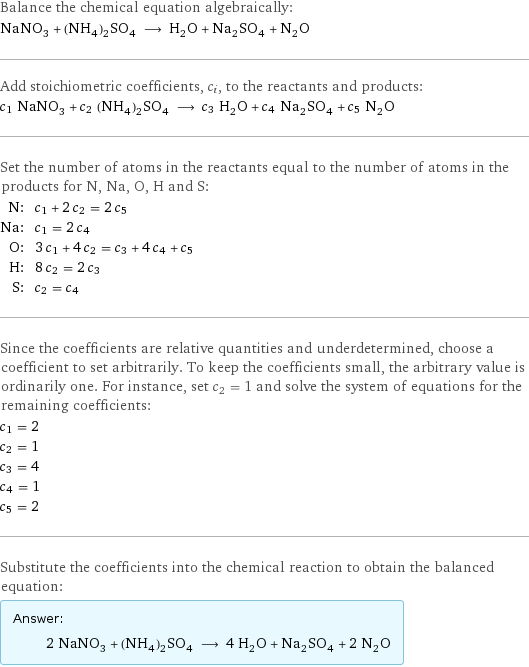 Balance the chemical equation algebraically: NaNO_3 + (NH_4)_2SO_4 ⟶ H_2O + Na_2SO_4 + N_2O Add stoichiometric coefficients, c_i, to the reactants and products: c_1 NaNO_3 + c_2 (NH_4)_2SO_4 ⟶ c_3 H_2O + c_4 Na_2SO_4 + c_5 N_2O Set the number of atoms in the reactants equal to the number of atoms in the products for N, Na, O, H and S: N: | c_1 + 2 c_2 = 2 c_5 Na: | c_1 = 2 c_4 O: | 3 c_1 + 4 c_2 = c_3 + 4 c_4 + c_5 H: | 8 c_2 = 2 c_3 S: | c_2 = c_4 Since the coefficients are relative quantities and underdetermined, choose a coefficient to set arbitrarily. To keep the coefficients small, the arbitrary value is ordinarily one. For instance, set c_2 = 1 and solve the system of equations for the remaining coefficients: c_1 = 2 c_2 = 1 c_3 = 4 c_4 = 1 c_5 = 2 Substitute the coefficients into the chemical reaction to obtain the balanced equation: Answer: |   | 2 NaNO_3 + (NH_4)_2SO_4 ⟶ 4 H_2O + Na_2SO_4 + 2 N_2O