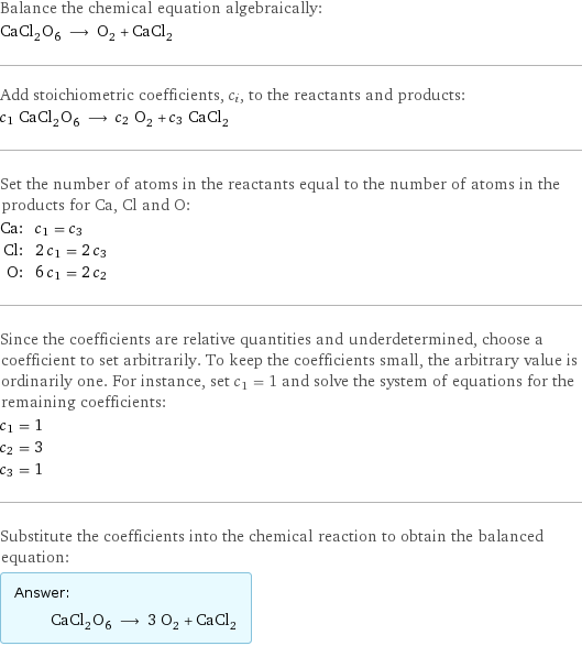 Balance the chemical equation algebraically: CaCl_2O_6 ⟶ O_2 + CaCl_2 Add stoichiometric coefficients, c_i, to the reactants and products: c_1 CaCl_2O_6 ⟶ c_2 O_2 + c_3 CaCl_2 Set the number of atoms in the reactants equal to the number of atoms in the products for Ca, Cl and O: Ca: | c_1 = c_3 Cl: | 2 c_1 = 2 c_3 O: | 6 c_1 = 2 c_2 Since the coefficients are relative quantities and underdetermined, choose a coefficient to set arbitrarily. To keep the coefficients small, the arbitrary value is ordinarily one. For instance, set c_1 = 1 and solve the system of equations for the remaining coefficients: c_1 = 1 c_2 = 3 c_3 = 1 Substitute the coefficients into the chemical reaction to obtain the balanced equation: Answer: |   | CaCl_2O_6 ⟶ 3 O_2 + CaCl_2