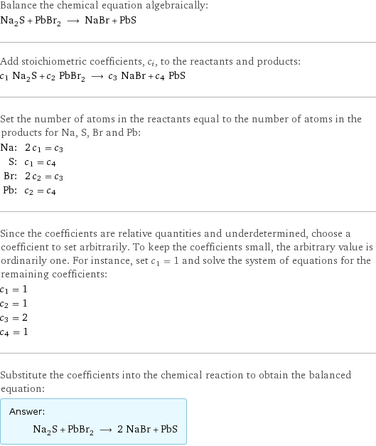 Balance the chemical equation algebraically: Na_2S + PbBr_2 ⟶ NaBr + PbS Add stoichiometric coefficients, c_i, to the reactants and products: c_1 Na_2S + c_2 PbBr_2 ⟶ c_3 NaBr + c_4 PbS Set the number of atoms in the reactants equal to the number of atoms in the products for Na, S, Br and Pb: Na: | 2 c_1 = c_3 S: | c_1 = c_4 Br: | 2 c_2 = c_3 Pb: | c_2 = c_4 Since the coefficients are relative quantities and underdetermined, choose a coefficient to set arbitrarily. To keep the coefficients small, the arbitrary value is ordinarily one. For instance, set c_1 = 1 and solve the system of equations for the remaining coefficients: c_1 = 1 c_2 = 1 c_3 = 2 c_4 = 1 Substitute the coefficients into the chemical reaction to obtain the balanced equation: Answer: |   | Na_2S + PbBr_2 ⟶ 2 NaBr + PbS