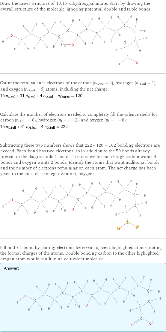 Draw the Lewis structure of 10, 16-dihydroxypalmitate. Start by drawing the overall structure of the molecule, ignoring potential double and triple bonds:  Count the total valence electrons of the carbon (n_C, val = 4), hydrogen (n_H, val = 1), and oxygen (n_O, val = 6) atoms, including the net charge: 16 n_C, val + 31 n_H, val + 4 n_O, val - n_charge = 120 Calculate the number of electrons needed to completely fill the valence shells for carbon (n_C, full = 8), hydrogen (n_H, full = 2), and oxygen (n_O, full = 8): 16 n_C, full + 31 n_H, full + 4 n_O, full = 222 Subtracting these two numbers shows that 222 - 120 = 102 bonding electrons are needed. Each bond has two electrons, so in addition to the 50 bonds already present in the diagram add 1 bond. To minimize formal charge carbon wants 4 bonds and oxygen wants 2 bonds. Identify the atoms that want additional bonds and the number of electrons remaining on each atom. The net charge has been given to the most electronegative atom, oxygen:  Fill in the 1 bond by pairing electrons between adjacent highlighted atoms, noting the formal charges of the atoms. Double bonding carbon to the other highlighted oxygen atom would result in an equivalent molecule: Answer: |   | 