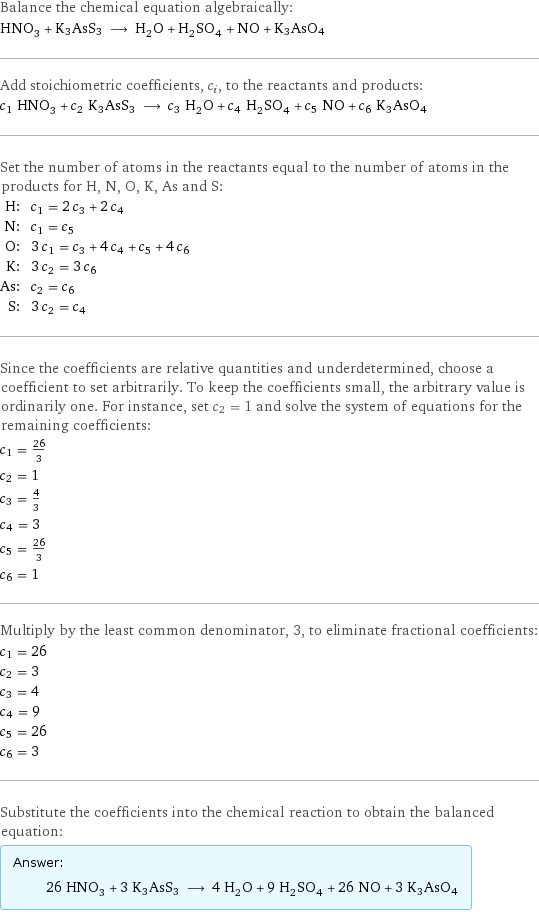 Balance the chemical equation algebraically: HNO_3 + K3AsS3 ⟶ H_2O + H_2SO_4 + NO + K3AsO4 Add stoichiometric coefficients, c_i, to the reactants and products: c_1 HNO_3 + c_2 K3AsS3 ⟶ c_3 H_2O + c_4 H_2SO_4 + c_5 NO + c_6 K3AsO4 Set the number of atoms in the reactants equal to the number of atoms in the products for H, N, O, K, As and S: H: | c_1 = 2 c_3 + 2 c_4 N: | c_1 = c_5 O: | 3 c_1 = c_3 + 4 c_4 + c_5 + 4 c_6 K: | 3 c_2 = 3 c_6 As: | c_2 = c_6 S: | 3 c_2 = c_4 Since the coefficients are relative quantities and underdetermined, choose a coefficient to set arbitrarily. To keep the coefficients small, the arbitrary value is ordinarily one. For instance, set c_2 = 1 and solve the system of equations for the remaining coefficients: c_1 = 26/3 c_2 = 1 c_3 = 4/3 c_4 = 3 c_5 = 26/3 c_6 = 1 Multiply by the least common denominator, 3, to eliminate fractional coefficients: c_1 = 26 c_2 = 3 c_3 = 4 c_4 = 9 c_5 = 26 c_6 = 3 Substitute the coefficients into the chemical reaction to obtain the balanced equation: Answer: |   | 26 HNO_3 + 3 K3AsS3 ⟶ 4 H_2O + 9 H_2SO_4 + 26 NO + 3 K3AsO4