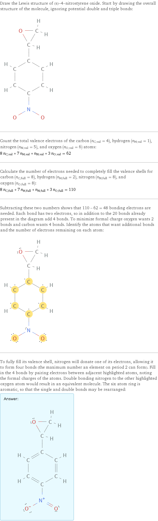 Draw the Lewis structure of (s)-4-nitrostyrene oxide. Start by drawing the overall structure of the molecule, ignoring potential double and triple bonds:  Count the total valence electrons of the carbon (n_C, val = 4), hydrogen (n_H, val = 1), nitrogen (n_N, val = 5), and oxygen (n_O, val = 6) atoms: 8 n_C, val + 7 n_H, val + n_N, val + 3 n_O, val = 62 Calculate the number of electrons needed to completely fill the valence shells for carbon (n_C, full = 8), hydrogen (n_H, full = 2), nitrogen (n_N, full = 8), and oxygen (n_O, full = 8): 8 n_C, full + 7 n_H, full + n_N, full + 3 n_O, full = 110 Subtracting these two numbers shows that 110 - 62 = 48 bonding electrons are needed. Each bond has two electrons, so in addition to the 20 bonds already present in the diagram add 4 bonds. To minimize formal charge oxygen wants 2 bonds and carbon wants 4 bonds. Identify the atoms that want additional bonds and the number of electrons remaining on each atom:  To fully fill its valence shell, nitrogen will donate one of its electrons, allowing it to form four bonds (the maximum number an element on period 2 can form). Fill in the 4 bonds by pairing electrons between adjacent highlighted atoms, noting the formal charges of the atoms. Double bonding nitrogen to the other highlighted oxygen atom would result in an equivalent molecule. The six atom ring is aromatic, so that the single and double bonds may be rearranged: Answer: |   | 