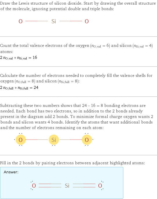 Draw the Lewis structure of silicon dioxide. Start by drawing the overall structure of the molecule, ignoring potential double and triple bonds:  Count the total valence electrons of the oxygen (n_O, val = 6) and silicon (n_Si, val = 4) atoms: 2 n_O, val + n_Si, val = 16 Calculate the number of electrons needed to completely fill the valence shells for oxygen (n_O, full = 8) and silicon (n_Si, full = 8): 2 n_O, full + n_Si, full = 24 Subtracting these two numbers shows that 24 - 16 = 8 bonding electrons are needed. Each bond has two electrons, so in addition to the 2 bonds already present in the diagram add 2 bonds. To minimize formal charge oxygen wants 2 bonds and silicon wants 4 bonds. Identify the atoms that want additional bonds and the number of electrons remaining on each atom:  Fill in the 2 bonds by pairing electrons between adjacent highlighted atoms: Answer: |   | 