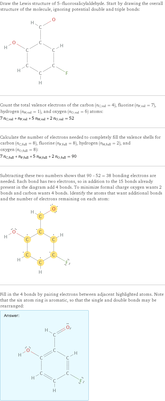 Draw the Lewis structure of 5-fluorosalicylaldehyde. Start by drawing the overall structure of the molecule, ignoring potential double and triple bonds:  Count the total valence electrons of the carbon (n_C, val = 4), fluorine (n_F, val = 7), hydrogen (n_H, val = 1), and oxygen (n_O, val = 6) atoms: 7 n_C, val + n_F, val + 5 n_H, val + 2 n_O, val = 52 Calculate the number of electrons needed to completely fill the valence shells for carbon (n_C, full = 8), fluorine (n_F, full = 8), hydrogen (n_H, full = 2), and oxygen (n_O, full = 8): 7 n_C, full + n_F, full + 5 n_H, full + 2 n_O, full = 90 Subtracting these two numbers shows that 90 - 52 = 38 bonding electrons are needed. Each bond has two electrons, so in addition to the 15 bonds already present in the diagram add 4 bonds. To minimize formal charge oxygen wants 2 bonds and carbon wants 4 bonds. Identify the atoms that want additional bonds and the number of electrons remaining on each atom:  Fill in the 4 bonds by pairing electrons between adjacent highlighted atoms. Note that the six atom ring is aromatic, so that the single and double bonds may be rearranged: Answer: |   | 