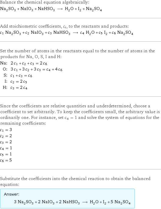 Balance the chemical equation algebraically: Na_2SO_3 + NaIO_3 + NaHSO_3 ⟶ H_2O + I_2 + Na_2SO_4 Add stoichiometric coefficients, c_i, to the reactants and products: c_1 Na_2SO_3 + c_2 NaIO_3 + c_3 NaHSO_3 ⟶ c_4 H_2O + c_5 I_2 + c_6 Na_2SO_4 Set the number of atoms in the reactants equal to the number of atoms in the products for Na, O, S, I and H: Na: | 2 c_1 + c_2 + c_3 = 2 c_6 O: | 3 c_1 + 3 c_2 + 3 c_3 = c_4 + 4 c_6 S: | c_1 + c_3 = c_6 I: | c_2 = 2 c_5 H: | c_3 = 2 c_4 Since the coefficients are relative quantities and underdetermined, choose a coefficient to set arbitrarily. To keep the coefficients small, the arbitrary value is ordinarily one. For instance, set c_4 = 1 and solve the system of equations for the remaining coefficients: c_1 = 3 c_2 = 2 c_3 = 2 c_4 = 1 c_5 = 1 c_6 = 5 Substitute the coefficients into the chemical reaction to obtain the balanced equation: Answer: |   | 3 Na_2SO_3 + 2 NaIO_3 + 2 NaHSO_3 ⟶ H_2O + I_2 + 5 Na_2SO_4