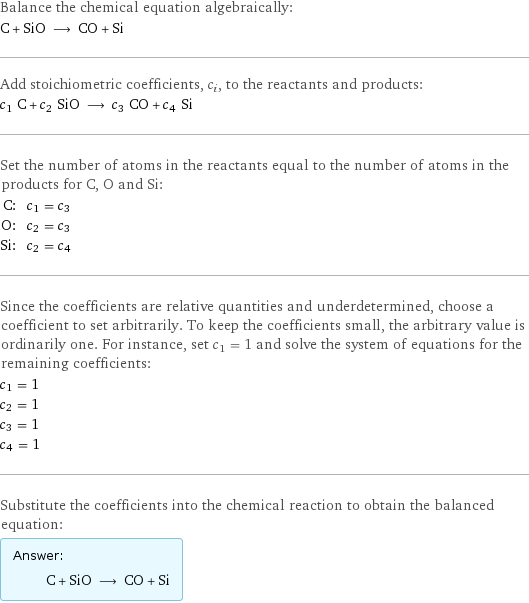 Balance the chemical equation algebraically: C + SiO ⟶ CO + Si Add stoichiometric coefficients, c_i, to the reactants and products: c_1 C + c_2 SiO ⟶ c_3 CO + c_4 Si Set the number of atoms in the reactants equal to the number of atoms in the products for C, O and Si: C: | c_1 = c_3 O: | c_2 = c_3 Si: | c_2 = c_4 Since the coefficients are relative quantities and underdetermined, choose a coefficient to set arbitrarily. To keep the coefficients small, the arbitrary value is ordinarily one. For instance, set c_1 = 1 and solve the system of equations for the remaining coefficients: c_1 = 1 c_2 = 1 c_3 = 1 c_4 = 1 Substitute the coefficients into the chemical reaction to obtain the balanced equation: Answer: |   | C + SiO ⟶ CO + Si