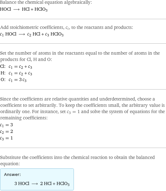 Balance the chemical equation algebraically: HOCl ⟶ HCl + HClO3 Add stoichiometric coefficients, c_i, to the reactants and products: c_1 HOCl ⟶ c_2 HCl + c_3 HClO3 Set the number of atoms in the reactants equal to the number of atoms in the products for Cl, H and O: Cl: | c_1 = c_2 + c_3 H: | c_1 = c_2 + c_3 O: | c_1 = 3 c_3 Since the coefficients are relative quantities and underdetermined, choose a coefficient to set arbitrarily. To keep the coefficients small, the arbitrary value is ordinarily one. For instance, set c_3 = 1 and solve the system of equations for the remaining coefficients: c_1 = 3 c_2 = 2 c_3 = 1 Substitute the coefficients into the chemical reaction to obtain the balanced equation: Answer: |   | 3 HOCl ⟶ 2 HCl + HClO3