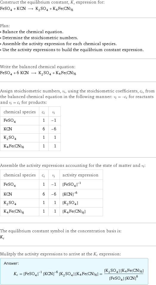 Construct the equilibrium constant, K, expression for: FeSO_4 + KCN ⟶ K_2SO_4 + K4Fe(CN)6 Plan: • Balance the chemical equation. • Determine the stoichiometric numbers. • Assemble the activity expression for each chemical species. • Use the activity expressions to build the equilibrium constant expression. Write the balanced chemical equation: FeSO_4 + 6 KCN ⟶ K_2SO_4 + K4Fe(CN)6 Assign stoichiometric numbers, ν_i, using the stoichiometric coefficients, c_i, from the balanced chemical equation in the following manner: ν_i = -c_i for reactants and ν_i = c_i for products: chemical species | c_i | ν_i FeSO_4 | 1 | -1 KCN | 6 | -6 K_2SO_4 | 1 | 1 K4Fe(CN)6 | 1 | 1 Assemble the activity expressions accounting for the state of matter and ν_i: chemical species | c_i | ν_i | activity expression FeSO_4 | 1 | -1 | ([FeSO4])^(-1) KCN | 6 | -6 | ([KCN])^(-6) K_2SO_4 | 1 | 1 | [K2SO4] K4Fe(CN)6 | 1 | 1 | [K4Fe(CN)6] The equilibrium constant symbol in the concentration basis is: K_c Mulitply the activity expressions to arrive at the K_c expression: Answer: |   | K_c = ([FeSO4])^(-1) ([KCN])^(-6) [K2SO4] [K4Fe(CN)6] = ([K2SO4] [K4Fe(CN)6])/([FeSO4] ([KCN])^6)