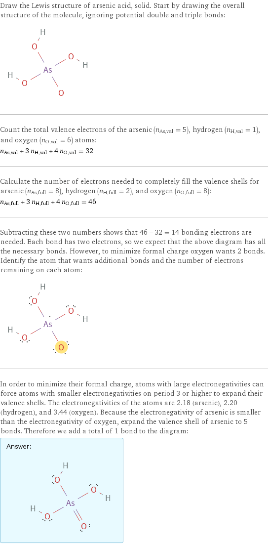 Draw the Lewis structure of arsenic acid, solid. Start by drawing the overall structure of the molecule, ignoring potential double and triple bonds:  Count the total valence electrons of the arsenic (n_As, val = 5), hydrogen (n_H, val = 1), and oxygen (n_O, val = 6) atoms: n_As, val + 3 n_H, val + 4 n_O, val = 32 Calculate the number of electrons needed to completely fill the valence shells for arsenic (n_As, full = 8), hydrogen (n_H, full = 2), and oxygen (n_O, full = 8): n_As, full + 3 n_H, full + 4 n_O, full = 46 Subtracting these two numbers shows that 46 - 32 = 14 bonding electrons are needed. Each bond has two electrons, so we expect that the above diagram has all the necessary bonds. However, to minimize formal charge oxygen wants 2 bonds. Identify the atom that wants additional bonds and the number of electrons remaining on each atom:  In order to minimize their formal charge, atoms with large electronegativities can force atoms with smaller electronegativities on period 3 or higher to expand their valence shells. The electronegativities of the atoms are 2.18 (arsenic), 2.20 (hydrogen), and 3.44 (oxygen). Because the electronegativity of arsenic is smaller than the electronegativity of oxygen, expand the valence shell of arsenic to 5 bonds. Therefore we add a total of 1 bond to the diagram: Answer: |   | 