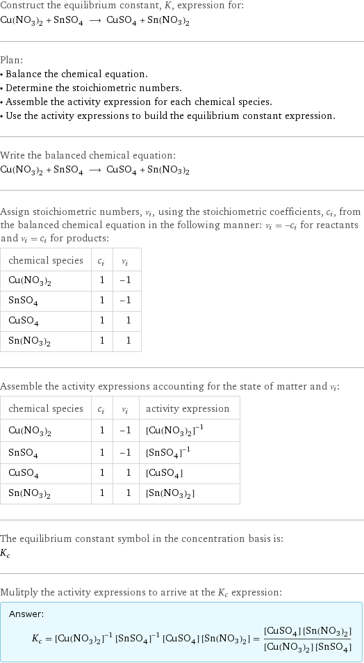 Construct the equilibrium constant, K, expression for: Cu(NO_3)_2 + SnSO_4 ⟶ CuSO_4 + Sn(NO3)2 Plan: • Balance the chemical equation. • Determine the stoichiometric numbers. • Assemble the activity expression for each chemical species. • Use the activity expressions to build the equilibrium constant expression. Write the balanced chemical equation: Cu(NO_3)_2 + SnSO_4 ⟶ CuSO_4 + Sn(NO3)2 Assign stoichiometric numbers, ν_i, using the stoichiometric coefficients, c_i, from the balanced chemical equation in the following manner: ν_i = -c_i for reactants and ν_i = c_i for products: chemical species | c_i | ν_i Cu(NO_3)_2 | 1 | -1 SnSO_4 | 1 | -1 CuSO_4 | 1 | 1 Sn(NO3)2 | 1 | 1 Assemble the activity expressions accounting for the state of matter and ν_i: chemical species | c_i | ν_i | activity expression Cu(NO_3)_2 | 1 | -1 | ([Cu(NO3)2])^(-1) SnSO_4 | 1 | -1 | ([SnSO4])^(-1) CuSO_4 | 1 | 1 | [CuSO4] Sn(NO3)2 | 1 | 1 | [Sn(NO3)2] The equilibrium constant symbol in the concentration basis is: K_c Mulitply the activity expressions to arrive at the K_c expression: Answer: |   | K_c = ([Cu(NO3)2])^(-1) ([SnSO4])^(-1) [CuSO4] [Sn(NO3)2] = ([CuSO4] [Sn(NO3)2])/([Cu(NO3)2] [SnSO4])