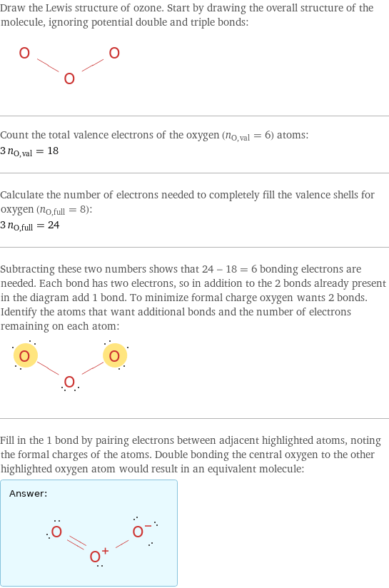 Draw the Lewis structure of ozone. Start by drawing the overall structure of the molecule, ignoring potential double and triple bonds:  Count the total valence electrons of the oxygen (n_O, val = 6) atoms: 3 n_O, val = 18 Calculate the number of electrons needed to completely fill the valence shells for oxygen (n_O, full = 8): 3 n_O, full = 24 Subtracting these two numbers shows that 24 - 18 = 6 bonding electrons are needed. Each bond has two electrons, so in addition to the 2 bonds already present in the diagram add 1 bond. To minimize formal charge oxygen wants 2 bonds. Identify the atoms that want additional bonds and the number of electrons remaining on each atom:  Fill in the 1 bond by pairing electrons between adjacent highlighted atoms, noting the formal charges of the atoms. Double bonding the central oxygen to the other highlighted oxygen atom would result in an equivalent molecule: Answer: |   | 