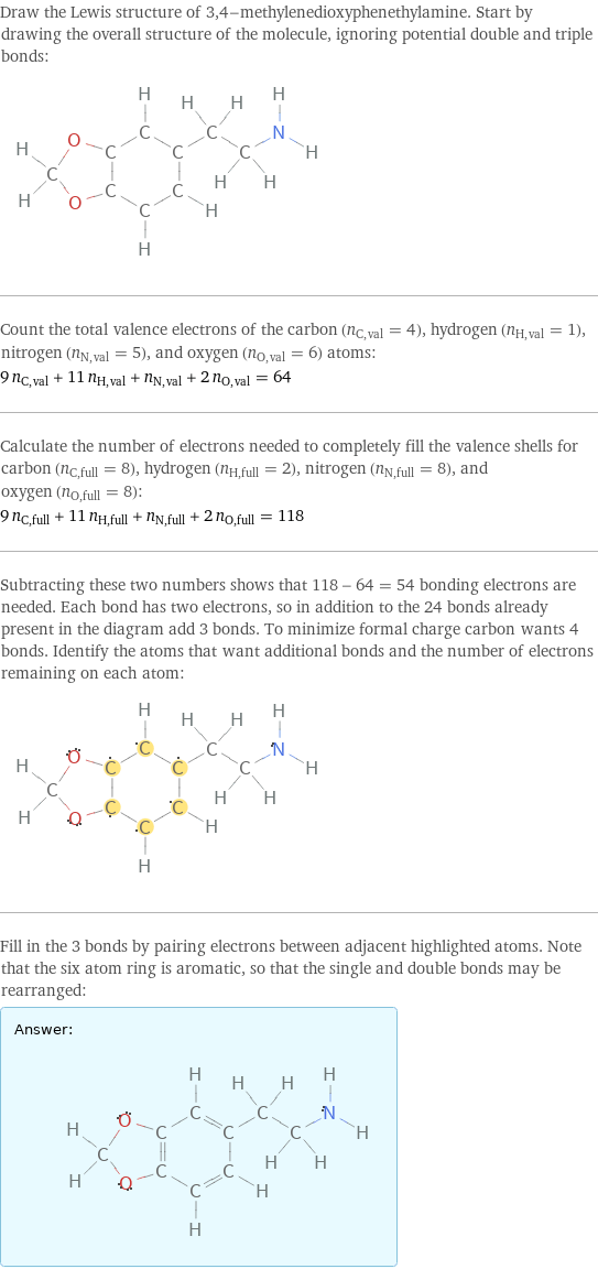 Draw the Lewis structure of 3, 4-methylenedioxyphenethylamine. Start by drawing the overall structure of the molecule, ignoring potential double and triple bonds:  Count the total valence electrons of the carbon (n_C, val = 4), hydrogen (n_H, val = 1), nitrogen (n_N, val = 5), and oxygen (n_O, val = 6) atoms: 9 n_C, val + 11 n_H, val + n_N, val + 2 n_O, val = 64 Calculate the number of electrons needed to completely fill the valence shells for carbon (n_C, full = 8), hydrogen (n_H, full = 2), nitrogen (n_N, full = 8), and oxygen (n_O, full = 8): 9 n_C, full + 11 n_H, full + n_N, full + 2 n_O, full = 118 Subtracting these two numbers shows that 118 - 64 = 54 bonding electrons are needed. Each bond has two electrons, so in addition to the 24 bonds already present in the diagram add 3 bonds. To minimize formal charge carbon wants 4 bonds. Identify the atoms that want additional bonds and the number of electrons remaining on each atom:  Fill in the 3 bonds by pairing electrons between adjacent highlighted atoms. Note that the six atom ring is aromatic, so that the single and double bonds may be rearranged: Answer: |   | 