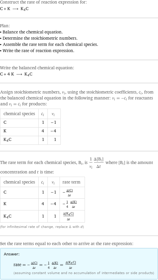 Construct the rate of reaction expression for: C + K ⟶ K4C Plan: • Balance the chemical equation. • Determine the stoichiometric numbers. • Assemble the rate term for each chemical species. • Write the rate of reaction expression. Write the balanced chemical equation: C + 4 K ⟶ K4C Assign stoichiometric numbers, ν_i, using the stoichiometric coefficients, c_i, from the balanced chemical equation in the following manner: ν_i = -c_i for reactants and ν_i = c_i for products: chemical species | c_i | ν_i C | 1 | -1 K | 4 | -4 K4C | 1 | 1 The rate term for each chemical species, B_i, is 1/ν_i(Δ[B_i])/(Δt) where [B_i] is the amount concentration and t is time: chemical species | c_i | ν_i | rate term C | 1 | -1 | -(Δ[C])/(Δt) K | 4 | -4 | -1/4 (Δ[K])/(Δt) K4C | 1 | 1 | (Δ[K4C])/(Δt) (for infinitesimal rate of change, replace Δ with d) Set the rate terms equal to each other to arrive at the rate expression: Answer: |   | rate = -(Δ[C])/(Δt) = -1/4 (Δ[K])/(Δt) = (Δ[K4C])/(Δt) (assuming constant volume and no accumulation of intermediates or side products)