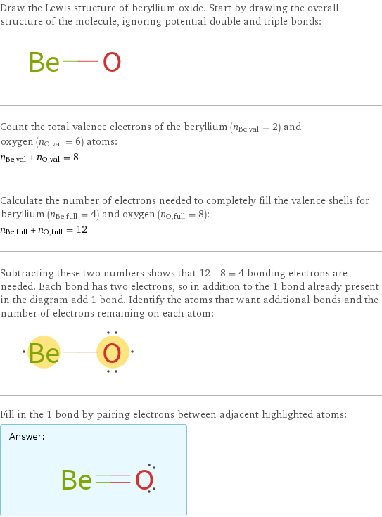 Draw the Lewis structure of beryllium oxide. Start by drawing the overall structure of the molecule, ignoring potential double and triple bonds:  Count the total valence electrons of the beryllium (n_Be, val = 2) and oxygen (n_O, val = 6) atoms: n_Be, val + n_O, val = 8 Calculate the number of electrons needed to completely fill the valence shells for beryllium (n_Be, full = 4) and oxygen (n_O, full = 8): n_Be, full + n_O, full = 12 Subtracting these two numbers shows that 12 - 8 = 4 bonding electrons are needed. Each bond has two electrons, so in addition to the 1 bond already present in the diagram add 1 bond. Identify the atoms that want additional bonds and the number of electrons remaining on each atom:  Fill in the 1 bond by pairing electrons between adjacent highlighted atoms: Answer: |   | 