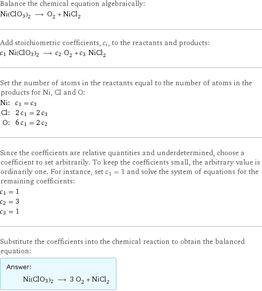 Balance the chemical equation algebraically: Ni(ClO3)2 ⟶ O_2 + NiCl_2 Add stoichiometric coefficients, c_i, to the reactants and products: c_1 Ni(ClO3)2 ⟶ c_2 O_2 + c_3 NiCl_2 Set the number of atoms in the reactants equal to the number of atoms in the products for Ni, Cl and O: Ni: | c_1 = c_3 Cl: | 2 c_1 = 2 c_3 O: | 6 c_1 = 2 c_2 Since the coefficients are relative quantities and underdetermined, choose a coefficient to set arbitrarily. To keep the coefficients small, the arbitrary value is ordinarily one. For instance, set c_1 = 1 and solve the system of equations for the remaining coefficients: c_1 = 1 c_2 = 3 c_3 = 1 Substitute the coefficients into the chemical reaction to obtain the balanced equation: Answer: |   | Ni(ClO3)2 ⟶ 3 O_2 + NiCl_2