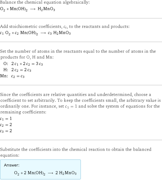 Balance the chemical equation algebraically: O_2 + Mn(OH)_2 ⟶ H2MnO3 Add stoichiometric coefficients, c_i, to the reactants and products: c_1 O_2 + c_2 Mn(OH)_2 ⟶ c_3 H2MnO3 Set the number of atoms in the reactants equal to the number of atoms in the products for O, H and Mn: O: | 2 c_1 + 2 c_2 = 3 c_3 H: | 2 c_2 = 2 c_3 Mn: | c_2 = c_3 Since the coefficients are relative quantities and underdetermined, choose a coefficient to set arbitrarily. To keep the coefficients small, the arbitrary value is ordinarily one. For instance, set c_1 = 1 and solve the system of equations for the remaining coefficients: c_1 = 1 c_2 = 2 c_3 = 2 Substitute the coefficients into the chemical reaction to obtain the balanced equation: Answer: |   | O_2 + 2 Mn(OH)_2 ⟶ 2 H2MnO3