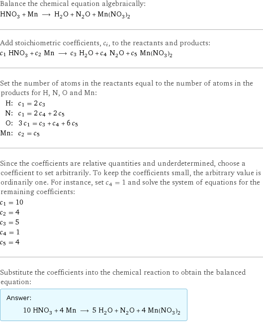 Balance the chemical equation algebraically: HNO_3 + Mn ⟶ H_2O + N_2O + Mn(NO_3)_2 Add stoichiometric coefficients, c_i, to the reactants and products: c_1 HNO_3 + c_2 Mn ⟶ c_3 H_2O + c_4 N_2O + c_5 Mn(NO_3)_2 Set the number of atoms in the reactants equal to the number of atoms in the products for H, N, O and Mn: H: | c_1 = 2 c_3 N: | c_1 = 2 c_4 + 2 c_5 O: | 3 c_1 = c_3 + c_4 + 6 c_5 Mn: | c_2 = c_5 Since the coefficients are relative quantities and underdetermined, choose a coefficient to set arbitrarily. To keep the coefficients small, the arbitrary value is ordinarily one. For instance, set c_4 = 1 and solve the system of equations for the remaining coefficients: c_1 = 10 c_2 = 4 c_3 = 5 c_4 = 1 c_5 = 4 Substitute the coefficients into the chemical reaction to obtain the balanced equation: Answer: |   | 10 HNO_3 + 4 Mn ⟶ 5 H_2O + N_2O + 4 Mn(NO_3)_2