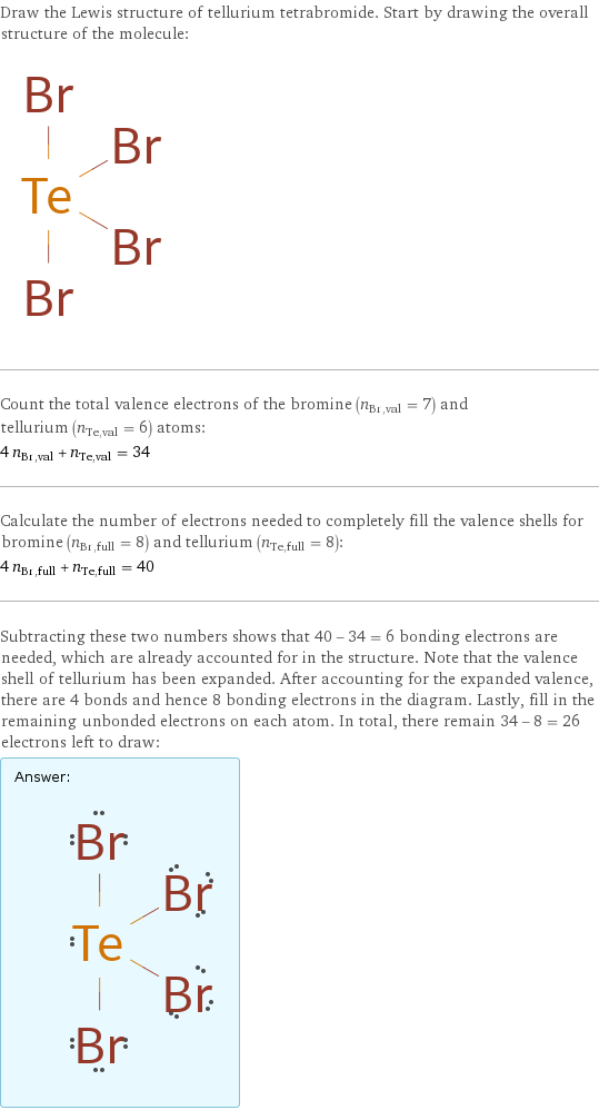 Draw the Lewis structure of tellurium tetrabromide. Start by drawing the overall structure of the molecule:  Count the total valence electrons of the bromine (n_Br, val = 7) and tellurium (n_Te, val = 6) atoms: 4 n_Br, val + n_Te, val = 34 Calculate the number of electrons needed to completely fill the valence shells for bromine (n_Br, full = 8) and tellurium (n_Te, full = 8): 4 n_Br, full + n_Te, full = 40 Subtracting these two numbers shows that 40 - 34 = 6 bonding electrons are needed, which are already accounted for in the structure. Note that the valence shell of tellurium has been expanded. After accounting for the expanded valence, there are 4 bonds and hence 8 bonding electrons in the diagram. Lastly, fill in the remaining unbonded electrons on each atom. In total, there remain 34 - 8 = 26 electrons left to draw: Answer: |   | 