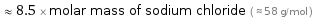  ≈ 8.5 × molar mass of sodium chloride ( ≈ 58 g/mol )