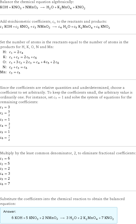 Balance the chemical equation algebraically: KOH + KNO_3 + NMnO2 ⟶ H_2O + K_2MnO_4 + KNO_2 Add stoichiometric coefficients, c_i, to the reactants and products: c_1 KOH + c_2 KNO_3 + c_3 NMnO2 ⟶ c_4 H_2O + c_5 K_2MnO_4 + c_6 KNO_2 Set the number of atoms in the reactants equal to the number of atoms in the products for H, K, O, N and Mn: H: | c_1 = 2 c_4 K: | c_1 + c_2 = 2 c_5 + c_6 O: | c_1 + 3 c_2 + 2 c_3 = c_4 + 4 c_5 + 2 c_6 N: | c_2 + c_3 = c_6 Mn: | c_3 = c_5 Since the coefficients are relative quantities and underdetermined, choose a coefficient to set arbitrarily. To keep the coefficients small, the arbitrary value is ordinarily one. For instance, set c_3 = 1 and solve the system of equations for the remaining coefficients: c_1 = 3 c_2 = 5/2 c_3 = 1 c_4 = 3/2 c_5 = 1 c_6 = 7/2 Multiply by the least common denominator, 2, to eliminate fractional coefficients: c_1 = 6 c_2 = 5 c_3 = 2 c_4 = 3 c_5 = 2 c_6 = 7 Substitute the coefficients into the chemical reaction to obtain the balanced equation: Answer: |   | 6 KOH + 5 KNO_3 + 2 NMnO2 ⟶ 3 H_2O + 2 K_2MnO_4 + 7 KNO_2