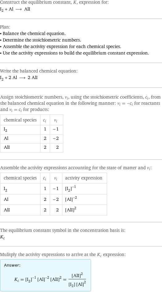 Construct the equilibrium constant, K, expression for: I_2 + Al ⟶ AlI Plan: • Balance the chemical equation. • Determine the stoichiometric numbers. • Assemble the activity expression for each chemical species. • Use the activity expressions to build the equilibrium constant expression. Write the balanced chemical equation: I_2 + 2 Al ⟶ 2 AlI Assign stoichiometric numbers, ν_i, using the stoichiometric coefficients, c_i, from the balanced chemical equation in the following manner: ν_i = -c_i for reactants and ν_i = c_i for products: chemical species | c_i | ν_i I_2 | 1 | -1 Al | 2 | -2 AlI | 2 | 2 Assemble the activity expressions accounting for the state of matter and ν_i: chemical species | c_i | ν_i | activity expression I_2 | 1 | -1 | ([I2])^(-1) Al | 2 | -2 | ([Al])^(-2) AlI | 2 | 2 | ([AlI])^2 The equilibrium constant symbol in the concentration basis is: K_c Mulitply the activity expressions to arrive at the K_c expression: Answer: |   | K_c = ([I2])^(-1) ([Al])^(-2) ([AlI])^2 = ([AlI])^2/([I2] ([Al])^2)