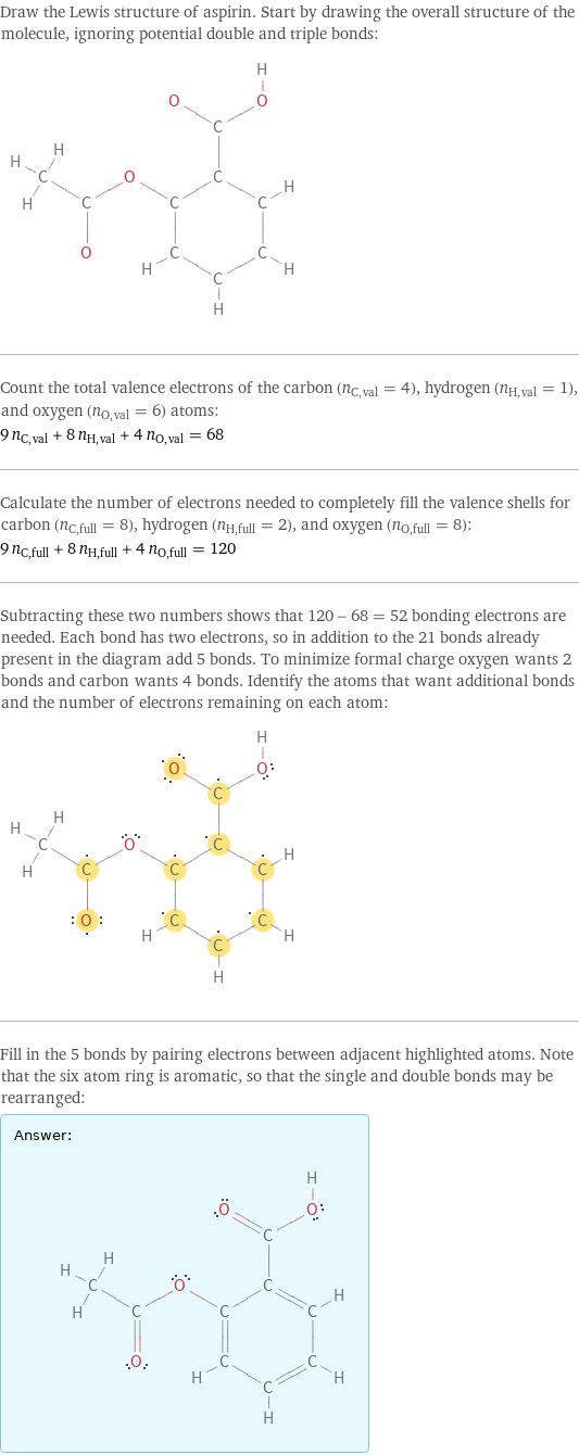 Draw the Lewis structure of aspirin. Start by drawing the overall structure of the molecule, ignoring potential double and triple bonds:  Count the total valence electrons of the carbon (n_C, val = 4), hydrogen (n_H, val = 1), and oxygen (n_O, val = 6) atoms: 9 n_C, val + 8 n_H, val + 4 n_O, val = 68 Calculate the number of electrons needed to completely fill the valence shells for carbon (n_C, full = 8), hydrogen (n_H, full = 2), and oxygen (n_O, full = 8): 9 n_C, full + 8 n_H, full + 4 n_O, full = 120 Subtracting these two numbers shows that 120 - 68 = 52 bonding electrons are needed. Each bond has two electrons, so in addition to the 21 bonds already present in the diagram add 5 bonds. To minimize formal charge oxygen wants 2 bonds and carbon wants 4 bonds. Identify the atoms that want additional bonds and the number of electrons remaining on each atom:  Fill in the 5 bonds by pairing electrons between adjacent highlighted atoms. Note that the six atom ring is aromatic, so that the single and double bonds may be rearranged: Answer: |   | 