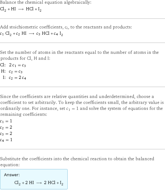 Balance the chemical equation algebraically: Cl_2 + HI ⟶ HCl + I_2 Add stoichiometric coefficients, c_i, to the reactants and products: c_1 Cl_2 + c_2 HI ⟶ c_3 HCl + c_4 I_2 Set the number of atoms in the reactants equal to the number of atoms in the products for Cl, H and I: Cl: | 2 c_1 = c_3 H: | c_2 = c_3 I: | c_2 = 2 c_4 Since the coefficients are relative quantities and underdetermined, choose a coefficient to set arbitrarily. To keep the coefficients small, the arbitrary value is ordinarily one. For instance, set c_1 = 1 and solve the system of equations for the remaining coefficients: c_1 = 1 c_2 = 2 c_3 = 2 c_4 = 1 Substitute the coefficients into the chemical reaction to obtain the balanced equation: Answer: |   | Cl_2 + 2 HI ⟶ 2 HCl + I_2