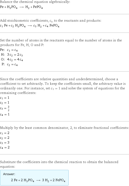 Balance the chemical equation algebraically: Fe + H_3PO_4 ⟶ H_2 + FePO_4 Add stoichiometric coefficients, c_i, to the reactants and products: c_1 Fe + c_2 H_3PO_4 ⟶ c_3 H_2 + c_4 FePO_4 Set the number of atoms in the reactants equal to the number of atoms in the products for Fe, H, O and P: Fe: | c_1 = c_4 H: | 3 c_2 = 2 c_3 O: | 4 c_2 = 4 c_4 P: | c_2 = c_4 Since the coefficients are relative quantities and underdetermined, choose a coefficient to set arbitrarily. To keep the coefficients small, the arbitrary value is ordinarily one. For instance, set c_1 = 1 and solve the system of equations for the remaining coefficients: c_1 = 1 c_2 = 1 c_3 = 3/2 c_4 = 1 Multiply by the least common denominator, 2, to eliminate fractional coefficients: c_1 = 2 c_2 = 2 c_3 = 3 c_4 = 2 Substitute the coefficients into the chemical reaction to obtain the balanced equation: Answer: |   | 2 Fe + 2 H_3PO_4 ⟶ 3 H_2 + 2 FePO_4