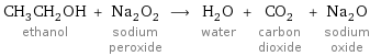 CH_3CH_2OH ethanol + Na_2O_2 sodium peroxide ⟶ H_2O water + CO_2 carbon dioxide + Na_2O sodium oxide