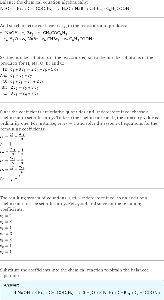 Balance the chemical equation algebraically: NaOH + Br_2 + CH_3COC_6H_5 ⟶ H_2O + NaBr + CHBr_3 + C_6H_5COONa Add stoichiometric coefficients, c_i, to the reactants and products: c_1 NaOH + c_2 Br_2 + c_3 CH_3COC_6H_5 ⟶ c_4 H_2O + c_5 NaBr + c_6 CHBr_3 + c_7 C_6H_5COONa Set the number of atoms in the reactants equal to the number of atoms in the products for H, Na, O, Br and C: H: | c_1 + 8 c_3 = 2 c_4 + c_6 + 5 c_7 Na: | c_1 = c_5 + c_7 O: | c_1 + c_3 = c_4 + 2 c_7 Br: | 2 c_2 = c_5 + 3 c_6 C: | 8 c_3 = c_6 + 7 c_7 Since the coefficients are relative quantities and underdetermined, choose a coefficient to set arbitrarily. To keep the coefficients small, the arbitrary value is ordinarily one. For instance, set c_3 = 1 and solve the system of equations for the remaining coefficients: c_2 = 25/3 - (4 c_1)/3 c_3 = 1 c_4 = (2 c_1)/3 + 1/3 c_5 = (5 c_1)/6 - 1/3 c_6 = 17/3 - (7 c_1)/6 c_7 = c_1/6 + 1/3 The resulting system of equations is still underdetermined, so an additional coefficient must be set arbitrarily. Set c_1 = 4 and solve for the remaining coefficients: c_1 = 4 c_2 = 3 c_3 = 1 c_4 = 3 c_5 = 3 c_6 = 1 c_7 = 1 Substitute the coefficients into the chemical reaction to obtain the balanced equation: Answer: |   | 4 NaOH + 3 Br_2 + CH_3COC_6H_5 ⟶ 3 H_2O + 3 NaBr + CHBr_3 + C_6H_5COONa