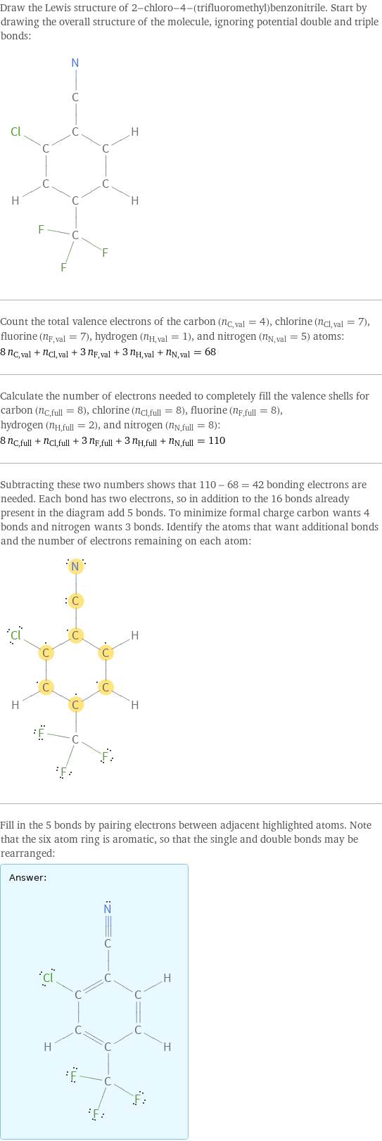 Draw the Lewis structure of 2-chloro-4-(trifluoromethyl)benzonitrile. Start by drawing the overall structure of the molecule, ignoring potential double and triple bonds:  Count the total valence electrons of the carbon (n_C, val = 4), chlorine (n_Cl, val = 7), fluorine (n_F, val = 7), hydrogen (n_H, val = 1), and nitrogen (n_N, val = 5) atoms: 8 n_C, val + n_Cl, val + 3 n_F, val + 3 n_H, val + n_N, val = 68 Calculate the number of electrons needed to completely fill the valence shells for carbon (n_C, full = 8), chlorine (n_Cl, full = 8), fluorine (n_F, full = 8), hydrogen (n_H, full = 2), and nitrogen (n_N, full = 8): 8 n_C, full + n_Cl, full + 3 n_F, full + 3 n_H, full + n_N, full = 110 Subtracting these two numbers shows that 110 - 68 = 42 bonding electrons are needed. Each bond has two electrons, so in addition to the 16 bonds already present in the diagram add 5 bonds. To minimize formal charge carbon wants 4 bonds and nitrogen wants 3 bonds. Identify the atoms that want additional bonds and the number of electrons remaining on each atom:  Fill in the 5 bonds by pairing electrons between adjacent highlighted atoms. Note that the six atom ring is aromatic, so that the single and double bonds may be rearranged: Answer: |   | 