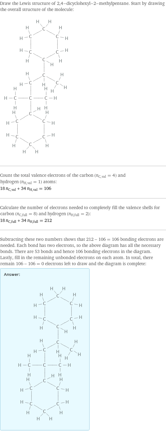 Draw the Lewis structure of 2, 4-dicyclohexyl-2-methylpentane. Start by drawing the overall structure of the molecule:  Count the total valence electrons of the carbon (n_C, val = 4) and hydrogen (n_H, val = 1) atoms: 18 n_C, val + 34 n_H, val = 106 Calculate the number of electrons needed to completely fill the valence shells for carbon (n_C, full = 8) and hydrogen (n_H, full = 2): 18 n_C, full + 34 n_H, full = 212 Subtracting these two numbers shows that 212 - 106 = 106 bonding electrons are needed. Each bond has two electrons, so the above diagram has all the necessary bonds. There are 53 bonds and hence 106 bonding electrons in the diagram. Lastly, fill in the remaining unbonded electrons on each atom. In total, there remain 106 - 106 = 0 electrons left to draw and the diagram is complete: Answer: |   | 