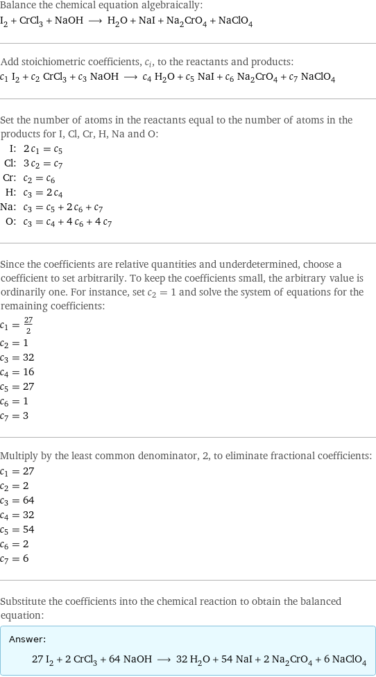 Balance the chemical equation algebraically: I_2 + CrCl_3 + NaOH ⟶ H_2O + NaI + Na_2CrO_4 + NaClO_4 Add stoichiometric coefficients, c_i, to the reactants and products: c_1 I_2 + c_2 CrCl_3 + c_3 NaOH ⟶ c_4 H_2O + c_5 NaI + c_6 Na_2CrO_4 + c_7 NaClO_4 Set the number of atoms in the reactants equal to the number of atoms in the products for I, Cl, Cr, H, Na and O: I: | 2 c_1 = c_5 Cl: | 3 c_2 = c_7 Cr: | c_2 = c_6 H: | c_3 = 2 c_4 Na: | c_3 = c_5 + 2 c_6 + c_7 O: | c_3 = c_4 + 4 c_6 + 4 c_7 Since the coefficients are relative quantities and underdetermined, choose a coefficient to set arbitrarily. To keep the coefficients small, the arbitrary value is ordinarily one. For instance, set c_2 = 1 and solve the system of equations for the remaining coefficients: c_1 = 27/2 c_2 = 1 c_3 = 32 c_4 = 16 c_5 = 27 c_6 = 1 c_7 = 3 Multiply by the least common denominator, 2, to eliminate fractional coefficients: c_1 = 27 c_2 = 2 c_3 = 64 c_4 = 32 c_5 = 54 c_6 = 2 c_7 = 6 Substitute the coefficients into the chemical reaction to obtain the balanced equation: Answer: |   | 27 I_2 + 2 CrCl_3 + 64 NaOH ⟶ 32 H_2O + 54 NaI + 2 Na_2CrO_4 + 6 NaClO_4