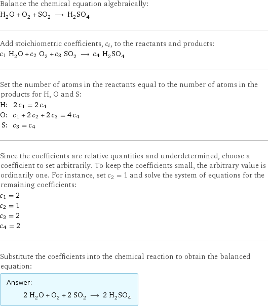 Balance the chemical equation algebraically: H_2O + O_2 + SO_2 ⟶ H_2SO_4 Add stoichiometric coefficients, c_i, to the reactants and products: c_1 H_2O + c_2 O_2 + c_3 SO_2 ⟶ c_4 H_2SO_4 Set the number of atoms in the reactants equal to the number of atoms in the products for H, O and S: H: | 2 c_1 = 2 c_4 O: | c_1 + 2 c_2 + 2 c_3 = 4 c_4 S: | c_3 = c_4 Since the coefficients are relative quantities and underdetermined, choose a coefficient to set arbitrarily. To keep the coefficients small, the arbitrary value is ordinarily one. For instance, set c_2 = 1 and solve the system of equations for the remaining coefficients: c_1 = 2 c_2 = 1 c_3 = 2 c_4 = 2 Substitute the coefficients into the chemical reaction to obtain the balanced equation: Answer: |   | 2 H_2O + O_2 + 2 SO_2 ⟶ 2 H_2SO_4