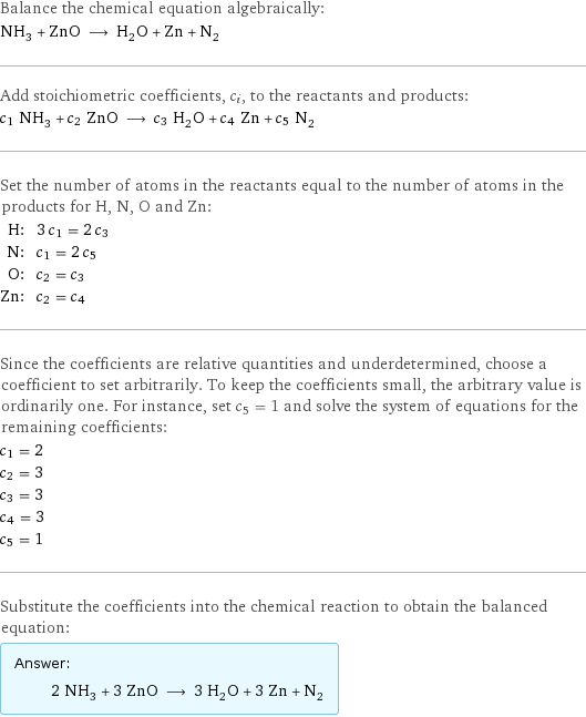 Balance the chemical equation algebraically: NH_3 + ZnO ⟶ H_2O + Zn + N_2 Add stoichiometric coefficients, c_i, to the reactants and products: c_1 NH_3 + c_2 ZnO ⟶ c_3 H_2O + c_4 Zn + c_5 N_2 Set the number of atoms in the reactants equal to the number of atoms in the products for H, N, O and Zn: H: | 3 c_1 = 2 c_3 N: | c_1 = 2 c_5 O: | c_2 = c_3 Zn: | c_2 = c_4 Since the coefficients are relative quantities and underdetermined, choose a coefficient to set arbitrarily. To keep the coefficients small, the arbitrary value is ordinarily one. For instance, set c_5 = 1 and solve the system of equations for the remaining coefficients: c_1 = 2 c_2 = 3 c_3 = 3 c_4 = 3 c_5 = 1 Substitute the coefficients into the chemical reaction to obtain the balanced equation: Answer: |   | 2 NH_3 + 3 ZnO ⟶ 3 H_2O + 3 Zn + N_2