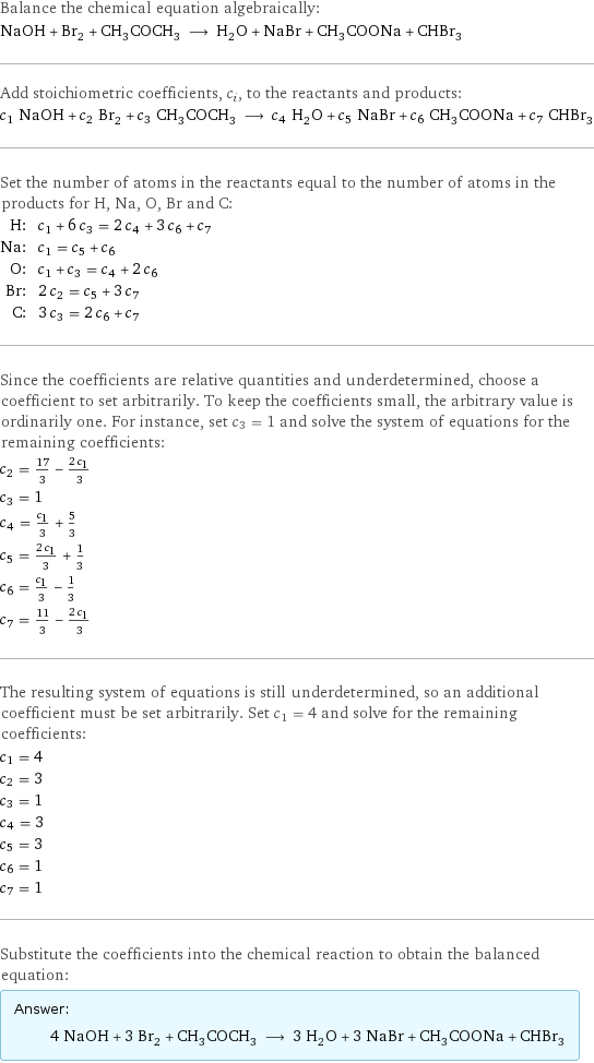 Balance the chemical equation algebraically: NaOH + Br_2 + CH_3COCH_3 ⟶ H_2O + NaBr + CH_3COONa + CHBr_3 Add stoichiometric coefficients, c_i, to the reactants and products: c_1 NaOH + c_2 Br_2 + c_3 CH_3COCH_3 ⟶ c_4 H_2O + c_5 NaBr + c_6 CH_3COONa + c_7 CHBr_3 Set the number of atoms in the reactants equal to the number of atoms in the products for H, Na, O, Br and C: H: | c_1 + 6 c_3 = 2 c_4 + 3 c_6 + c_7 Na: | c_1 = c_5 + c_6 O: | c_1 + c_3 = c_4 + 2 c_6 Br: | 2 c_2 = c_5 + 3 c_7 C: | 3 c_3 = 2 c_6 + c_7 Since the coefficients are relative quantities and underdetermined, choose a coefficient to set arbitrarily. To keep the coefficients small, the arbitrary value is ordinarily one. For instance, set c_3 = 1 and solve the system of equations for the remaining coefficients: c_2 = 17/3 - (2 c_1)/3 c_3 = 1 c_4 = c_1/3 + 5/3 c_5 = (2 c_1)/3 + 1/3 c_6 = c_1/3 - 1/3 c_7 = 11/3 - (2 c_1)/3 The resulting system of equations is still underdetermined, so an additional coefficient must be set arbitrarily. Set c_1 = 4 and solve for the remaining coefficients: c_1 = 4 c_2 = 3 c_3 = 1 c_4 = 3 c_5 = 3 c_6 = 1 c_7 = 1 Substitute the coefficients into the chemical reaction to obtain the balanced equation: Answer: |   | 4 NaOH + 3 Br_2 + CH_3COCH_3 ⟶ 3 H_2O + 3 NaBr + CH_3COONa + CHBr_3