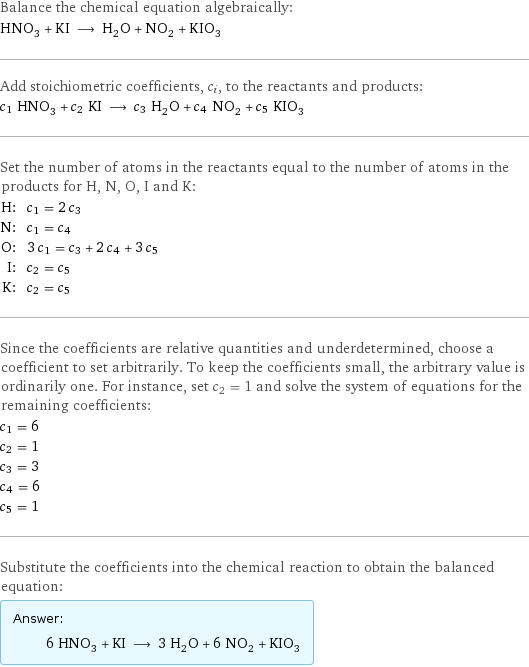 Balance the chemical equation algebraically: HNO_3 + KI ⟶ H_2O + NO_2 + KIO_3 Add stoichiometric coefficients, c_i, to the reactants and products: c_1 HNO_3 + c_2 KI ⟶ c_3 H_2O + c_4 NO_2 + c_5 KIO_3 Set the number of atoms in the reactants equal to the number of atoms in the products for H, N, O, I and K: H: | c_1 = 2 c_3 N: | c_1 = c_4 O: | 3 c_1 = c_3 + 2 c_4 + 3 c_5 I: | c_2 = c_5 K: | c_2 = c_5 Since the coefficients are relative quantities and underdetermined, choose a coefficient to set arbitrarily. To keep the coefficients small, the arbitrary value is ordinarily one. For instance, set c_2 = 1 and solve the system of equations for the remaining coefficients: c_1 = 6 c_2 = 1 c_3 = 3 c_4 = 6 c_5 = 1 Substitute the coefficients into the chemical reaction to obtain the balanced equation: Answer: |   | 6 HNO_3 + KI ⟶ 3 H_2O + 6 NO_2 + KIO_3