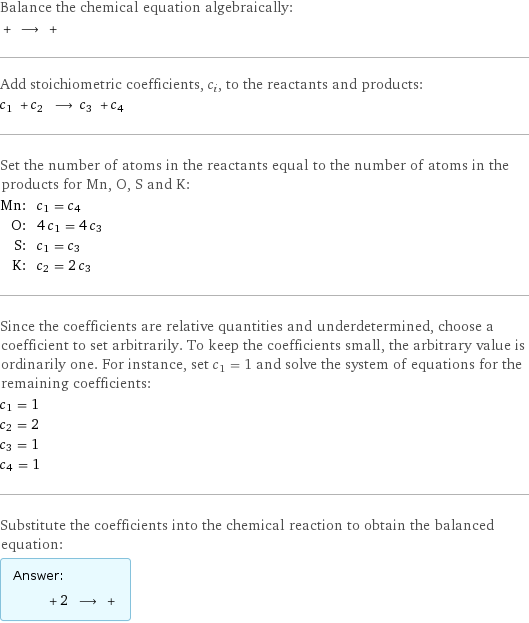 Balance the chemical equation algebraically:  + ⟶ +  Add stoichiometric coefficients, c_i, to the reactants and products: c_1 + c_2 ⟶ c_3 + c_4  Set the number of atoms in the reactants equal to the number of atoms in the products for Mn, O, S and K: Mn: | c_1 = c_4 O: | 4 c_1 = 4 c_3 S: | c_1 = c_3 K: | c_2 = 2 c_3 Since the coefficients are relative quantities and underdetermined, choose a coefficient to set arbitrarily. To keep the coefficients small, the arbitrary value is ordinarily one. For instance, set c_1 = 1 and solve the system of equations for the remaining coefficients: c_1 = 1 c_2 = 2 c_3 = 1 c_4 = 1 Substitute the coefficients into the chemical reaction to obtain the balanced equation: Answer: |   | + 2 ⟶ + 