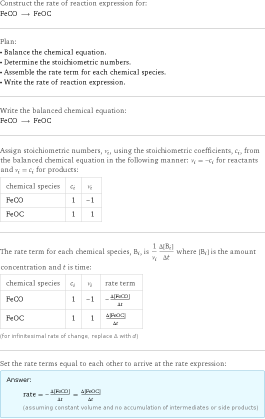 Construct the rate of reaction expression for: FeCO ⟶ FeOC Plan: • Balance the chemical equation. • Determine the stoichiometric numbers. • Assemble the rate term for each chemical species. • Write the rate of reaction expression. Write the balanced chemical equation: FeCO ⟶ FeOC Assign stoichiometric numbers, ν_i, using the stoichiometric coefficients, c_i, from the balanced chemical equation in the following manner: ν_i = -c_i for reactants and ν_i = c_i for products: chemical species | c_i | ν_i FeCO | 1 | -1 FeOC | 1 | 1 The rate term for each chemical species, B_i, is 1/ν_i(Δ[B_i])/(Δt) where [B_i] is the amount concentration and t is time: chemical species | c_i | ν_i | rate term FeCO | 1 | -1 | -(Δ[FeCO])/(Δt) FeOC | 1 | 1 | (Δ[FeOC])/(Δt) (for infinitesimal rate of change, replace Δ with d) Set the rate terms equal to each other to arrive at the rate expression: Answer: |   | rate = -(Δ[FeCO])/(Δt) = (Δ[FeOC])/(Δt) (assuming constant volume and no accumulation of intermediates or side products)