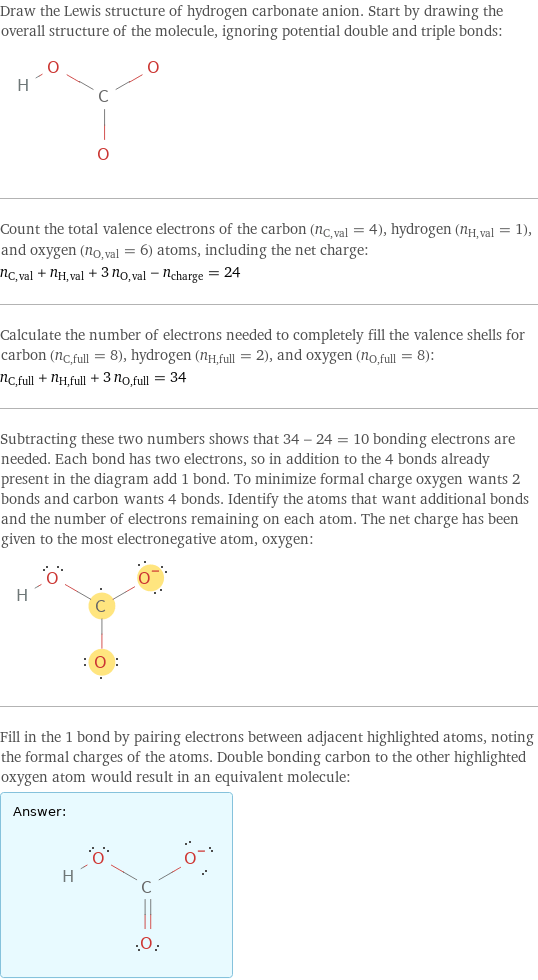 Draw the Lewis structure of hydrogen carbonate anion. Start by drawing the overall structure of the molecule, ignoring potential double and triple bonds:  Count the total valence electrons of the carbon (n_C, val = 4), hydrogen (n_H, val = 1), and oxygen (n_O, val = 6) atoms, including the net charge: n_C, val + n_H, val + 3 n_O, val - n_charge = 24 Calculate the number of electrons needed to completely fill the valence shells for carbon (n_C, full = 8), hydrogen (n_H, full = 2), and oxygen (n_O, full = 8): n_C, full + n_H, full + 3 n_O, full = 34 Subtracting these two numbers shows that 34 - 24 = 10 bonding electrons are needed. Each bond has two electrons, so in addition to the 4 bonds already present in the diagram add 1 bond. To minimize formal charge oxygen wants 2 bonds and carbon wants 4 bonds. Identify the atoms that want additional bonds and the number of electrons remaining on each atom. The net charge has been given to the most electronegative atom, oxygen:  Fill in the 1 bond by pairing electrons between adjacent highlighted atoms, noting the formal charges of the atoms. Double bonding carbon to the other highlighted oxygen atom would result in an equivalent molecule: Answer: |   | 