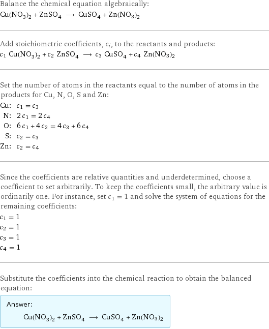 Balance the chemical equation algebraically: Cu(NO_3)_2 + ZnSO_4 ⟶ CuSO_4 + Zn(NO3)2 Add stoichiometric coefficients, c_i, to the reactants and products: c_1 Cu(NO_3)_2 + c_2 ZnSO_4 ⟶ c_3 CuSO_4 + c_4 Zn(NO3)2 Set the number of atoms in the reactants equal to the number of atoms in the products for Cu, N, O, S and Zn: Cu: | c_1 = c_3 N: | 2 c_1 = 2 c_4 O: | 6 c_1 + 4 c_2 = 4 c_3 + 6 c_4 S: | c_2 = c_3 Zn: | c_2 = c_4 Since the coefficients are relative quantities and underdetermined, choose a coefficient to set arbitrarily. To keep the coefficients small, the arbitrary value is ordinarily one. For instance, set c_1 = 1 and solve the system of equations for the remaining coefficients: c_1 = 1 c_2 = 1 c_3 = 1 c_4 = 1 Substitute the coefficients into the chemical reaction to obtain the balanced equation: Answer: |   | Cu(NO_3)_2 + ZnSO_4 ⟶ CuSO_4 + Zn(NO3)2