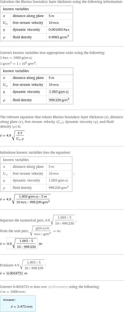 Calculate the Blasius boundary layer thickness using the following information: known variables | |  x | distance along plate | 5 m U_∞ | free stream velocity | 10 m/s η | dynamic viscosity | 0.001003 Pa s ρ | fluid density | 0.9982 g/cm^3 Convert known variables into appropriate units using the following: 1 Pa s = 1000 g/(m s): 1 g/cm^3 = 1×10^6 g/m^3: known variables | |  x | distance along plate | 5 m U_∞ | free stream velocity | 10 m/s η | dynamic viscosity | 1.003 g/(m s) ρ | fluid density | 998230 g/m^3 The relevant equation that relates Blasius boundary layer thickness (δ), distance along plate (x), free stream velocity (U_∞), dynamic viscosity (η), and fluid density (ρ) is: δ = 4.9 sqrt((η x)/(U_∞ ρ)) Substitute known variables into the equation: known variables | |  x | distance along plate | 5 m U_∞ | free stream velocity | 10 m/s η | dynamic viscosity | 1.003 g/(m s) ρ | fluid density | 998230 g/m^3 | : δ = 4.9 sqrt((1.003 g/(m s)×5 m)/(10 m/s×998230 g/m^3)) Separate the numerical part, 4.9 sqrt((1.003×5)/(10×998230)), from the unit part, sqrt((g/(m s) m)/(m/s×g/m^3)) = m: δ = 4.9 sqrt((1.003×5)/(10×998230)) m Evaluate 4.9 sqrt((1.003×5)/(10×998230)): δ = 0.0034731 m Convert 0.0034731 m into mm (millimeters) using the following: 1 m = 1000 mm: Answer: |   | δ = 3.473 mm