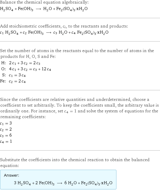 Balance the chemical equation algebraically: H_2SO_4 + Fe(OH)_3 ⟶ H_2O + Fe_2(SO_4)_3·xH_2O Add stoichiometric coefficients, c_i, to the reactants and products: c_1 H_2SO_4 + c_2 Fe(OH)_3 ⟶ c_3 H_2O + c_4 Fe_2(SO_4)_3·xH_2O Set the number of atoms in the reactants equal to the number of atoms in the products for H, O, S and Fe: H: | 2 c_1 + 3 c_2 = 2 c_3 O: | 4 c_1 + 3 c_2 = c_3 + 12 c_4 S: | c_1 = 3 c_4 Fe: | c_2 = 2 c_4 Since the coefficients are relative quantities and underdetermined, choose a coefficient to set arbitrarily. To keep the coefficients small, the arbitrary value is ordinarily one. For instance, set c_4 = 1 and solve the system of equations for the remaining coefficients: c_1 = 3 c_2 = 2 c_3 = 6 c_4 = 1 Substitute the coefficients into the chemical reaction to obtain the balanced equation: Answer: |   | 3 H_2SO_4 + 2 Fe(OH)_3 ⟶ 6 H_2O + Fe_2(SO_4)_3·xH_2O