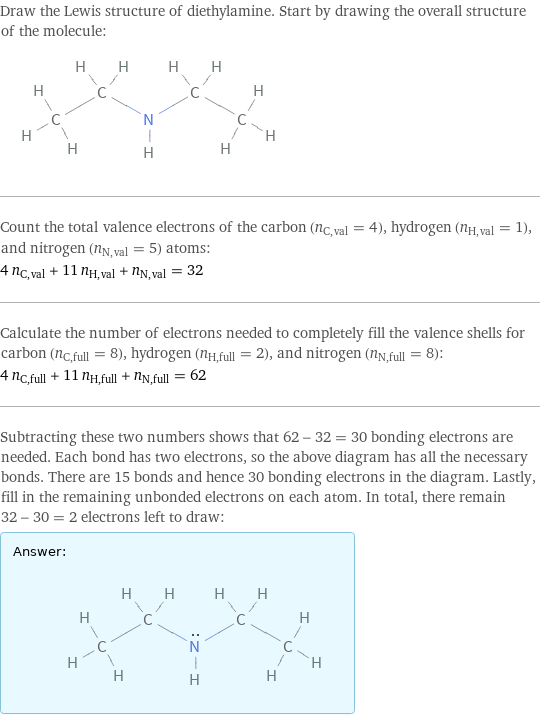 Draw the Lewis structure of diethylamine. Start by drawing the overall structure of the molecule:  Count the total valence electrons of the carbon (n_C, val = 4), hydrogen (n_H, val = 1), and nitrogen (n_N, val = 5) atoms: 4 n_C, val + 11 n_H, val + n_N, val = 32 Calculate the number of electrons needed to completely fill the valence shells for carbon (n_C, full = 8), hydrogen (n_H, full = 2), and nitrogen (n_N, full = 8): 4 n_C, full + 11 n_H, full + n_N, full = 62 Subtracting these two numbers shows that 62 - 32 = 30 bonding electrons are needed. Each bond has two electrons, so the above diagram has all the necessary bonds. There are 15 bonds and hence 30 bonding electrons in the diagram. Lastly, fill in the remaining unbonded electrons on each atom. In total, there remain 32 - 30 = 2 electrons left to draw: Answer: |   | 