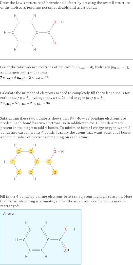 Draw the Lewis structure of benzoic acid. Start by drawing the overall structure of the molecule, ignoring potential double and triple bonds:  Count the total valence electrons of the carbon (n_C, val = 4), hydrogen (n_H, val = 1), and oxygen (n_O, val = 6) atoms: 7 n_C, val + 6 n_H, val + 2 n_O, val = 46 Calculate the number of electrons needed to completely fill the valence shells for carbon (n_C, full = 8), hydrogen (n_H, full = 2), and oxygen (n_O, full = 8): 7 n_C, full + 6 n_H, full + 2 n_O, full = 84 Subtracting these two numbers shows that 84 - 46 = 38 bonding electrons are needed. Each bond has two electrons, so in addition to the 15 bonds already present in the diagram add 4 bonds. To minimize formal charge oxygen wants 2 bonds and carbon wants 4 bonds. Identify the atoms that want additional bonds and the number of electrons remaining on each atom:  Fill in the 4 bonds by pairing electrons between adjacent highlighted atoms. Note that the six atom ring is aromatic, so that the single and double bonds may be rearranged: Answer: |   | 