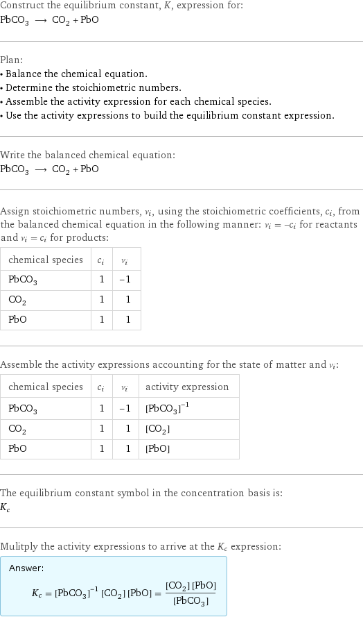 Construct the equilibrium constant, K, expression for: PbCO_3 ⟶ CO_2 + PbO Plan: • Balance the chemical equation. • Determine the stoichiometric numbers. • Assemble the activity expression for each chemical species. • Use the activity expressions to build the equilibrium constant expression. Write the balanced chemical equation: PbCO_3 ⟶ CO_2 + PbO Assign stoichiometric numbers, ν_i, using the stoichiometric coefficients, c_i, from the balanced chemical equation in the following manner: ν_i = -c_i for reactants and ν_i = c_i for products: chemical species | c_i | ν_i PbCO_3 | 1 | -1 CO_2 | 1 | 1 PbO | 1 | 1 Assemble the activity expressions accounting for the state of matter and ν_i: chemical species | c_i | ν_i | activity expression PbCO_3 | 1 | -1 | ([PbCO3])^(-1) CO_2 | 1 | 1 | [CO2] PbO | 1 | 1 | [PbO] The equilibrium constant symbol in the concentration basis is: K_c Mulitply the activity expressions to arrive at the K_c expression: Answer: |   | K_c = ([PbCO3])^(-1) [CO2] [PbO] = ([CO2] [PbO])/([PbCO3])